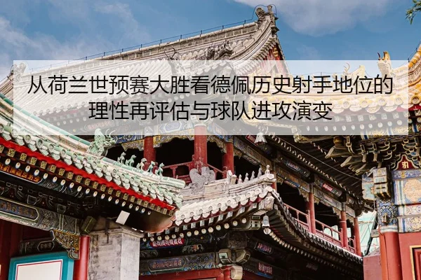 从荷兰世预赛大胜看德佩历史射手地位的理性再评估与球队进攻演变
